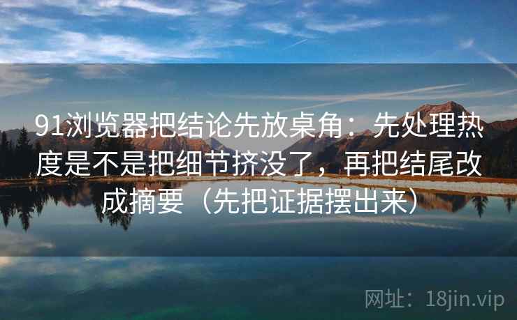 91浏览器把结论先放桌角：先处理热度是不是把细节挤没了，再把结尾改成摘要（先把证据摆出来）