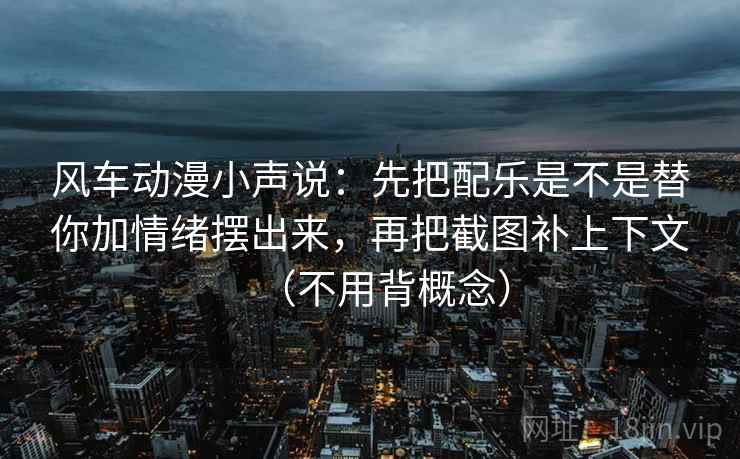风车动漫小声说：先把配乐是不是替你加情绪摆出来，再把截图补上下文（不用背概念）