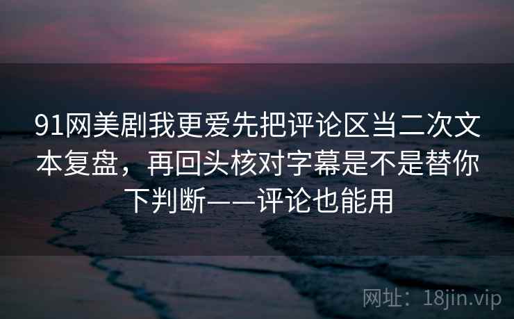 91网美剧我更爱先把评论区当二次文本复盘，再回头核对字幕是不是替你下判断——评论也能用