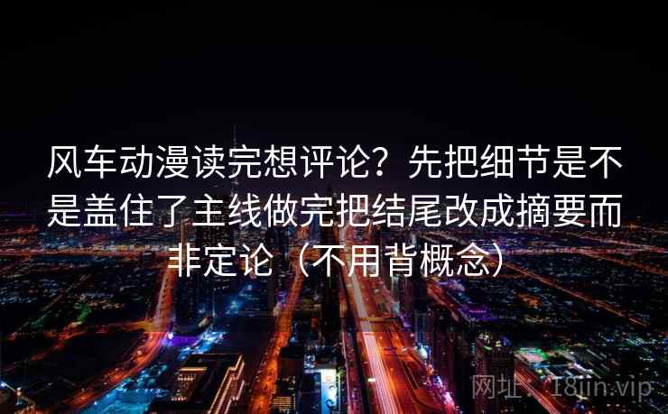 风车动漫读完想评论？先把细节是不是盖住了主线做完把结尾改成摘要而非定论（不用背概念）