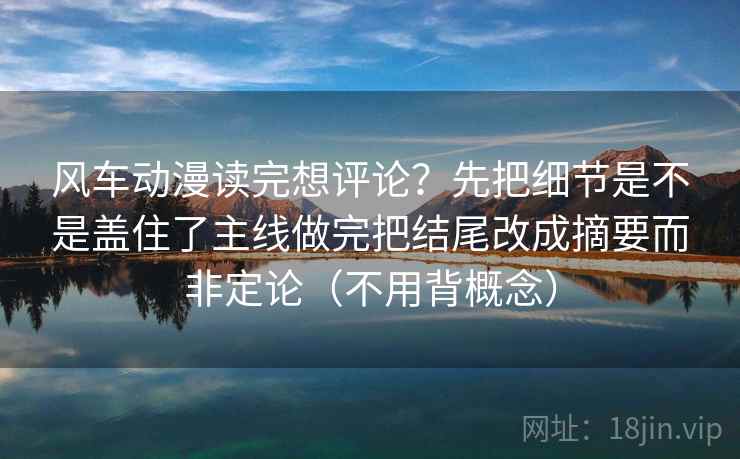 风车动漫读完想评论？先把细节是不是盖住了主线做完把结尾改成摘要而非定论（不用背概念）
