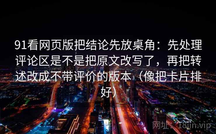 91看网页版把结论先放桌角：先处理评论区是不是把原文改写了，再把转述改成不带评价的版本（像把卡片排好）