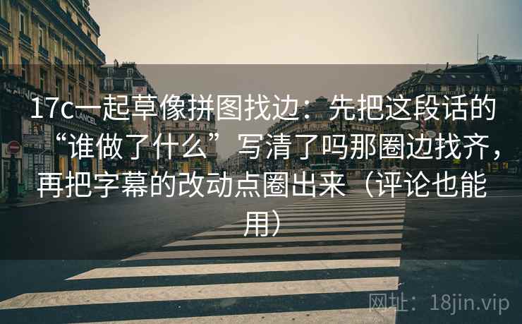 17c一起草像拼图找边：先把这段话的“谁做了什么”写清了吗那圈边找齐，再把字幕的改动点圈出来（评论也能用）