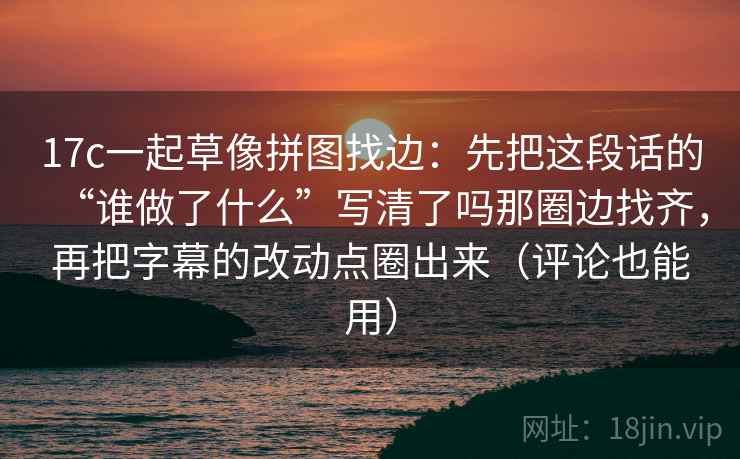 17c一起草像拼图找边：先把这段话的“谁做了什么”写清了吗那圈边找齐，再把字幕的改动点圈出来（评论也能用）