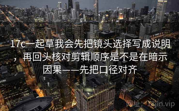 17c一起草我会先把镜头选择写成说明，再回头核对剪辑顺序是不是在暗示因果——先把口径对齐