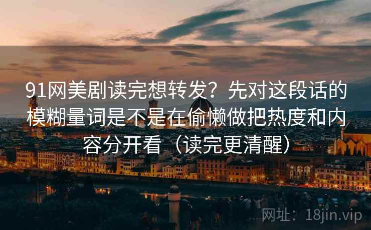 91网美剧读完想转发？先对这段话的模糊量词是不是在偷懒做把热度和内容分开看（读完更清醒）