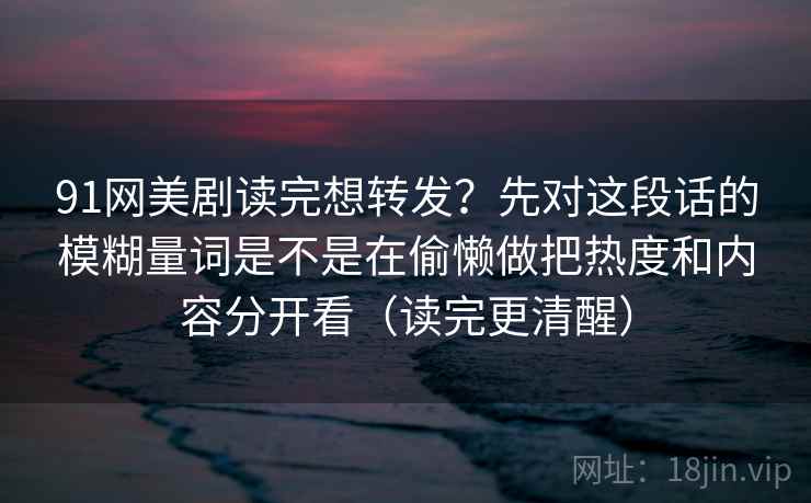 91网美剧读完想转发？先对这段话的模糊量词是不是在偷懒做把热度和内容分开看（读完更清醒）