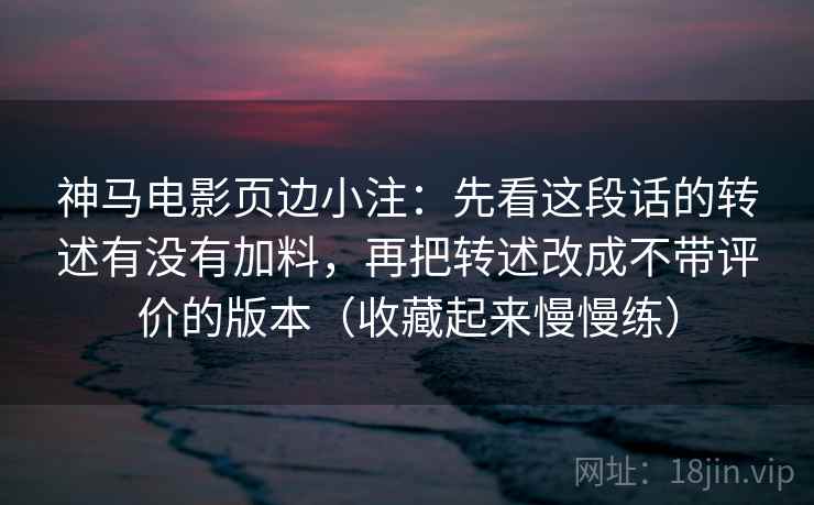 神马电影页边小注：先看这段话的转述有没有加料，再把转述改成不带评价的版本（收藏起来慢慢练）
