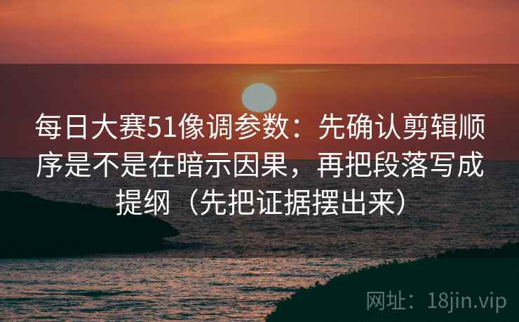 每日大赛51像调参数：先确认剪辑顺序是不是在暗示因果，再把段落写成提纲（先把证据摆出来）