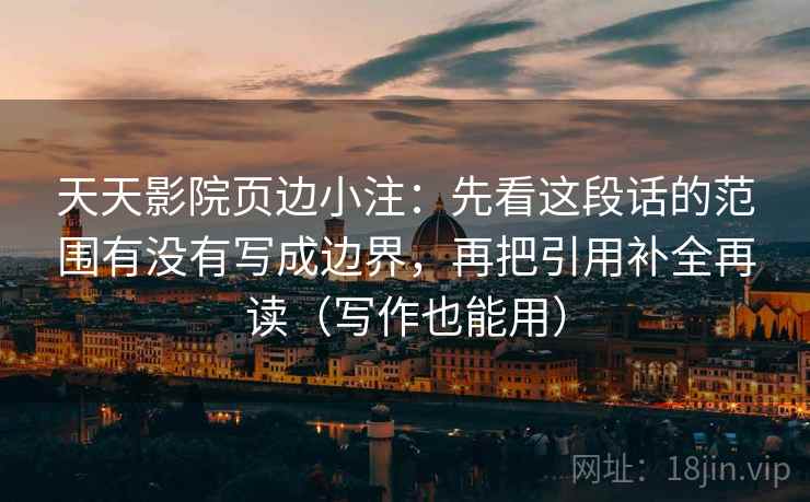 天天影院页边小注：先看这段话的范围有没有写成边界，再把引用补全再读（写作也能用）