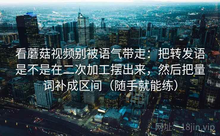看蘑菇视频别被语气带走：把转发语是不是在二次加工摆出来，然后把量词补成区间（随手就能练）