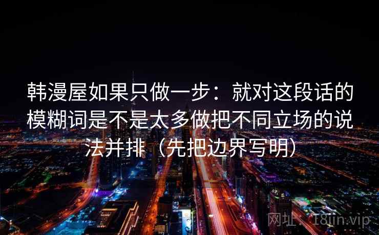 韩漫屋如果只做一步：就对这段话的模糊词是不是太多做把不同立场的说法并排（先把边界写明）