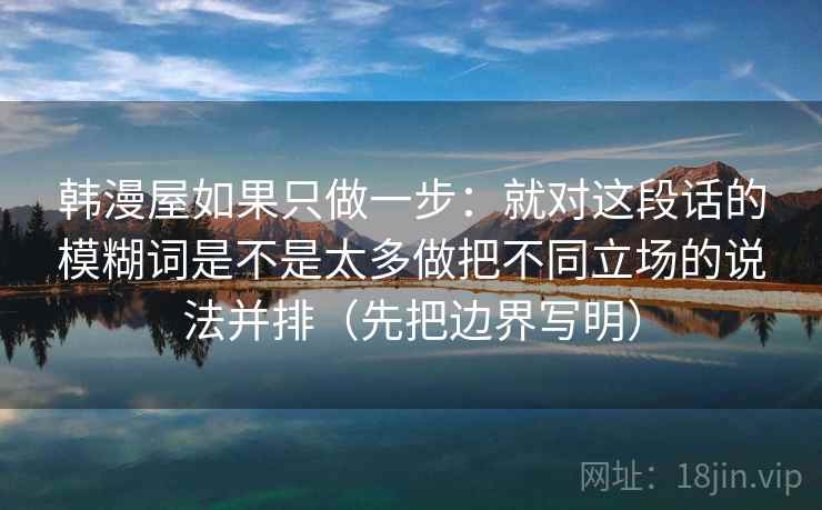 韩漫屋如果只做一步：就对这段话的模糊词是不是太多做把不同立场的说法并排（先把边界写明）