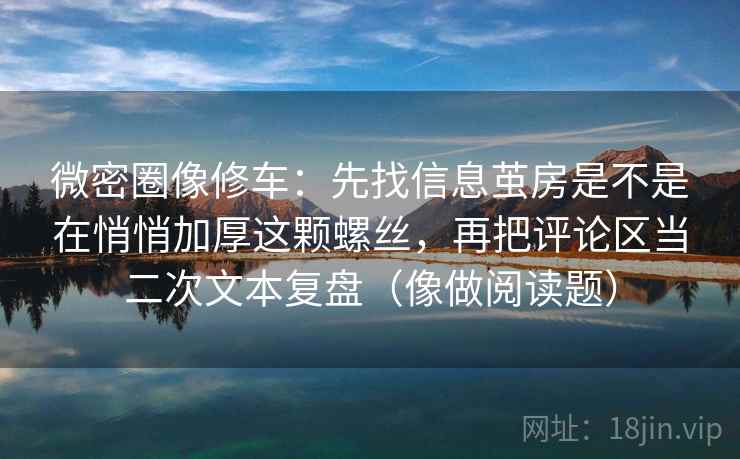 微密圈像修车：先找信息茧房是不是在悄悄加厚这颗螺丝，再把评论区当二次文本复盘（像做阅读题）