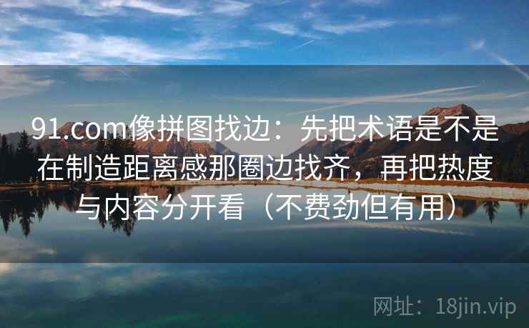 91.com像拼图找边：先把术语是不是在制造距离感那圈边找齐，再把热度与内容分开看（不费劲但有用）
