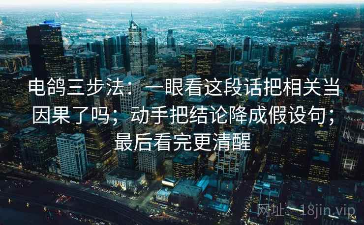 电鸽三步法：一眼看这段话把相关当因果了吗；动手把结论降成假设句；最后看完更清醒