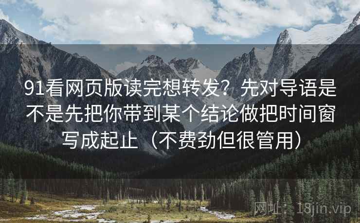 91看网页版读完想转发？先对导语是不是先把你带到某个结论做把时间窗写成起止（不费劲但很管用）