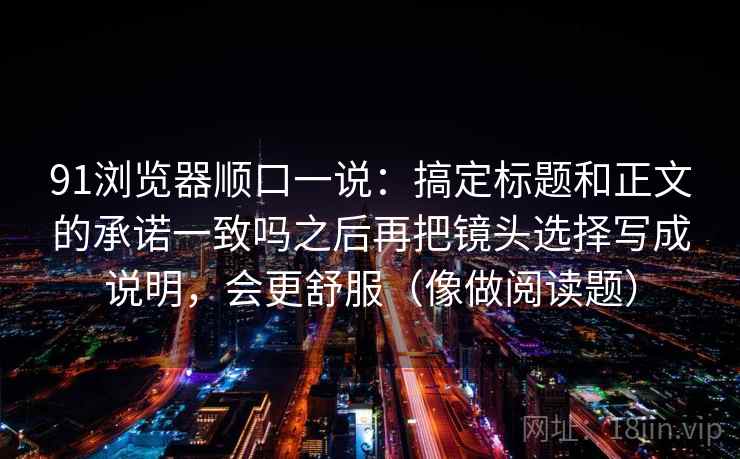 91浏览器顺口一说：搞定标题和正文的承诺一致吗之后再把镜头选择写成说明，会更舒服（像做阅读题）