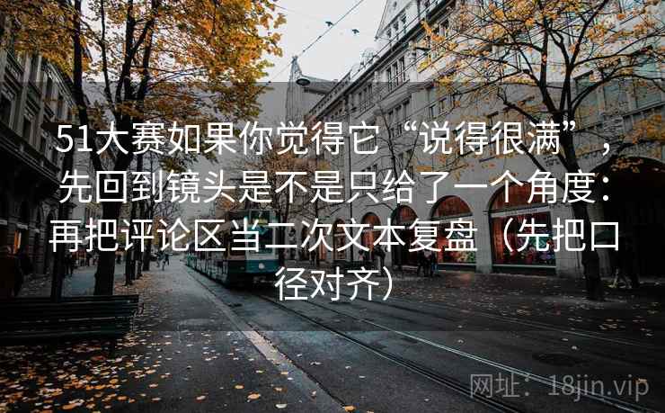 51大赛如果你觉得它“说得很满”，先回到镜头是不是只给了一个角度：再把评论区当二次文本复盘（先把口径对齐）