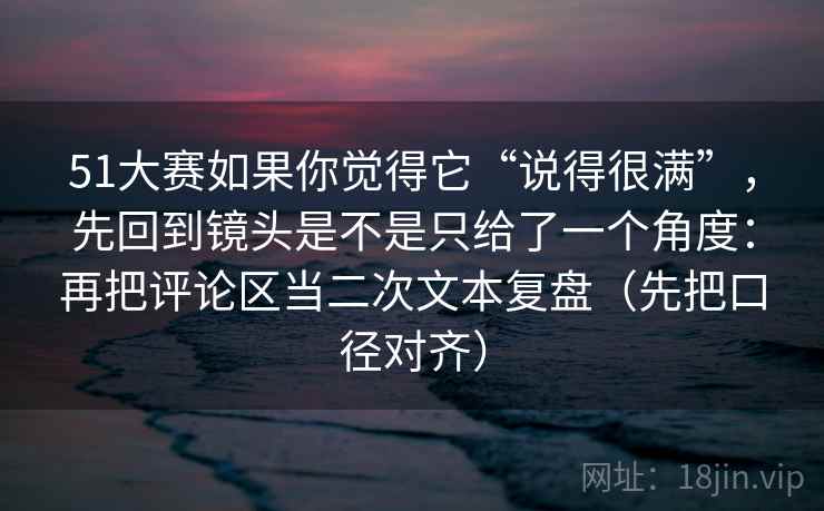 51大赛如果你觉得它“说得很满”，先回到镜头是不是只给了一个角度：再把评论区当二次文本复盘（先把口径对齐）