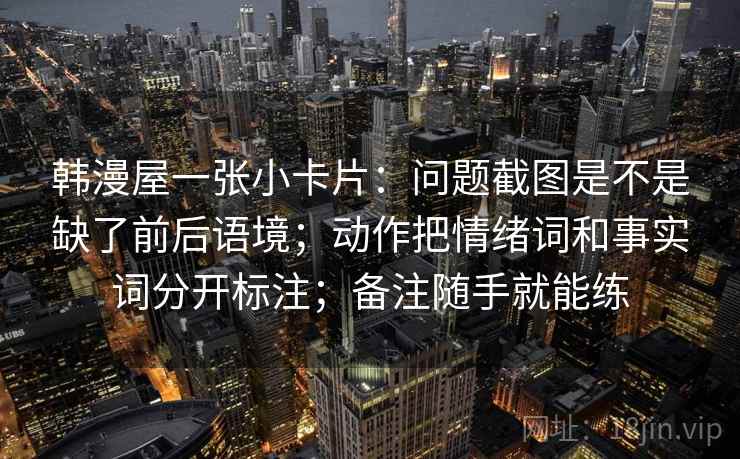 韩漫屋一张小卡片:问题截图是不是缺了前后语境;动作把情绪词和事实词分开标注;备注随手就能练 韩漫屋一张小卡片:问题截图是不是缺了前后语境;动作把情绪词和事实词分开标注;备注随手就能练