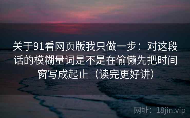 关于91看网页版我只做一步：对这段话的模糊量词是不是在偷懒先把时间窗写成起止（读完更好讲）