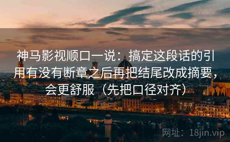 神马影视顺口一说:搞定这段话的引用有没有断章之后再把结尾改成摘要,会更舒服(先把口径对齐) 神马影视顺口一说:搞定这段话的引用有没有断章之后再把结尾改成摘要,会更舒服(先把口径对齐)