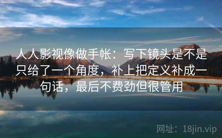 人人影视像做手帐：写下镜头是不是只给了一个角度，补上把定义补成一句话，最后不费劲但很管用