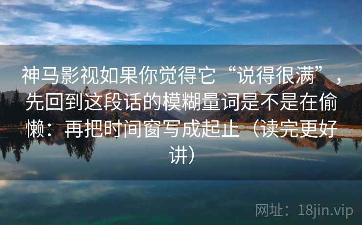 神马影视如果你觉得它“说得很满”,先回到这段话的模糊量词是不是在偷懒:再把时间窗写成起止(读完更好讲) 神马影视如果你觉得它“说得很满”,先回到这段话的模糊量词是不是在偷懒:再把时间窗写成起止(读完更好讲)
