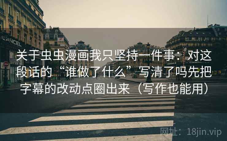 关于虫虫漫画我只坚持一件事：对这段话的“谁做了什么”写清了吗先把字幕的改动点圈出来（写作也能用）