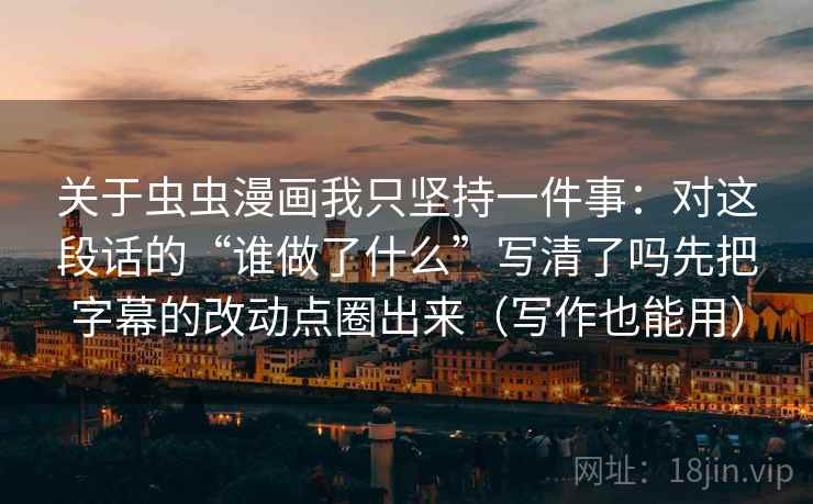 关于虫虫漫画我只坚持一件事：对这段话的“谁做了什么”写清了吗先把字幕的改动点圈出来（写作也能用）