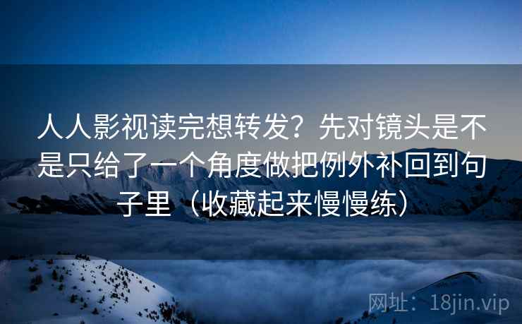 人人影视读完想转发？先对镜头是不是只给了一个角度做把例外补回到句子里（收藏起来慢慢练）