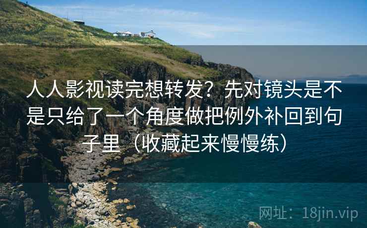 人人影视读完想转发？先对镜头是不是只给了一个角度做把例外补回到句子里（收藏起来慢慢练）