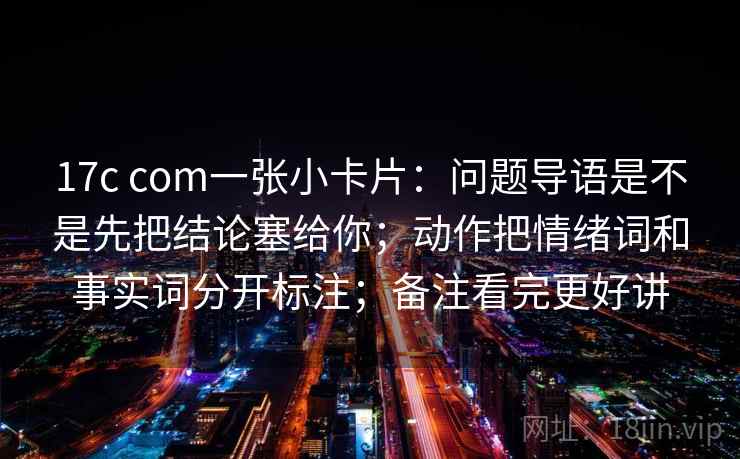 17c com一张小卡片：问题导语是不是先把结论塞给你；动作把情绪词和事实词分开标注；备注看完更好讲