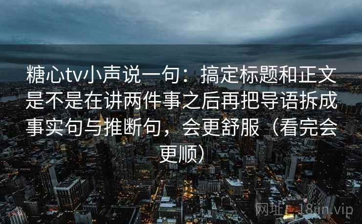 糖心tv小声说一句：搞定标题和正文是不是在讲两件事之后再把导语拆成事实句与推断句，会更舒服（看完会更顺）