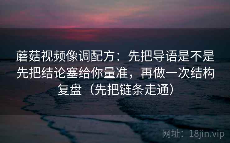 蘑菇视频像调配方：先把导语是不是先把结论塞给你量准，再做一次结构复盘（先把链条走通）